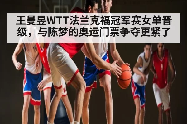 王曼昱WTT法兰克福冠军赛女单晋级，与陈梦的奥运门票争夺更紧了