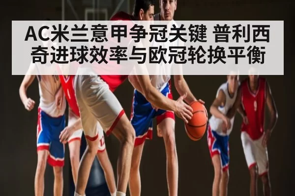 AC米兰意甲争冠关键 普利西奇进球效率与欧冠轮换平衡