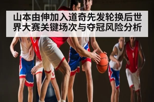 山本由伸加入道奇先发轮换后世界大赛关键场次与夺冠风险分析