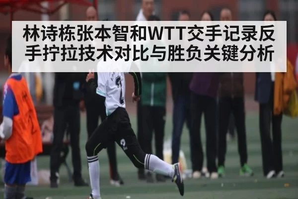 林诗栋张本智和WTT交手记录反手拧拉技术对比与胜负关键分析