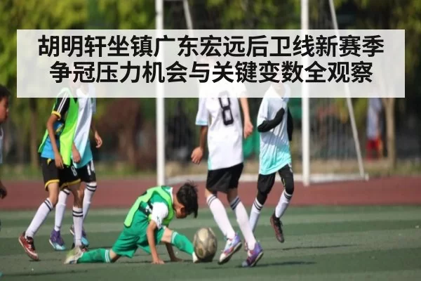 胡明轩坐镇广东宏远后卫线新赛季争冠压力机会与关键变数全观察